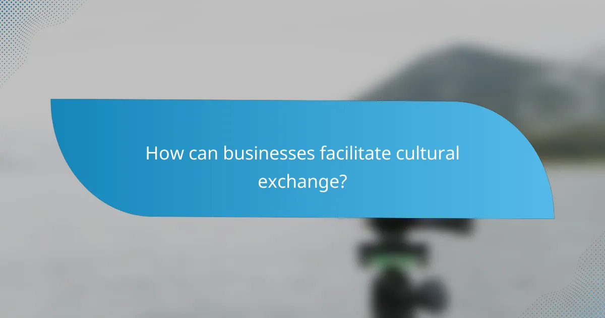 How can businesses facilitate cultural exchange?